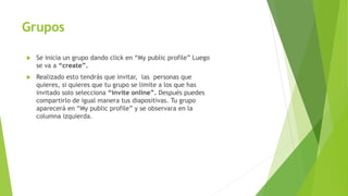Grupos
 Se inicia un grupo dando click en “My public profile” Luego
se va a “create”.
 Realizado esto tendrás que invitar, las personas que
quieres, si quieres que tu grupo se limite a los que has
invitado solo selecciona “invite online”. Después puedes
compartirlo de igual manera tus diapositivas. Tu grupo
aparecerá en “My public profile” y se observara en la
columna izquierda.
 