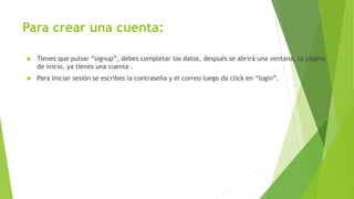 Para crear una cuenta:
 Tienes que pulsar “signup”, debes completar los datos, después se abrirá una ventana, la página
de inicio, ya tienes una cuenta .
 Para Iniciar sesión se escribes la contraseña y el correo luego da click en “login”.
 