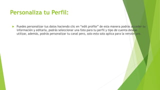 Personaliza tu Perfil:
 Puedes personalizar tus datos haciendo clic en “edit profile” de esta manera podrás acceder tu
información y editarla, podrás seleccionar una foto para tu perfil y tipo de cuenta deseas
utilizar, además, podrás personalizar tu canal pero, solo esto solo aplica para la versión pro.
 