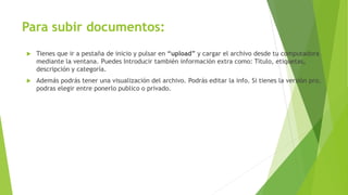 Para subir documentos:
 Tienes que ir a pestaña de inicio y pulsar en “upload” y cargar el archivo desde tu computadora
mediante la ventana. Puedes Introducir también información extra como: Titulo, etiquetas,
descripción y categoría.
 Además podrás tener una visualización del archivo. Podrás editar la info. Si tienes la versión pro,
podras elegir entre ponerlo publico o privado.
 
