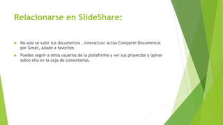 Relacionarse en SlideShare:
 No solo se subir tus documentos , interactuar actúa Comparte Documentos
por Gmail, Añade a favoritos.
 Puedes seguir a otros usuarios de la plataforma y ver sus proyectos y opinar
sobre ello en la caja de comentarios.
 