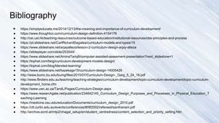 Bibliography
● https://simplyeducate.me/2014/12/13/the-meaning-and-importance-of-curriculum-development/
● https://www.thoughtco.com/curriculum-design-definition-4154176
● http://cei.ust.hk/teaching-resources/outcome-based-education/institutional-resources/obe-principles-and-process
● https://pt.slideshare.net/CarlRichardDagalea/curriculum-models-and-types/15
● https://www.slideshare.net/arjayalteza/lesson-2-curriculum-design-arjay-alteza
● https://slideplayer.com/slide/253544/
● https://www.slideshare.net/AminaTariq8/computer-assisted-assesment-presentation?next_slideshow=1
● https://tophat.com/blog/curriculum-development-models-design/
● https://tophat.com/blog/blended-learning/
● https://www.slideshare.net/kazekage15/curriculum-design-14005429
● http://www.bumc.bu.edu/bumg/files/2015/07/Curriculum-Design-_Garg_5_24_18.pdf
● http://www.flinders.edu.au/teaching/teaching-strategies/curriculum-development/topic-curriculum-development/topic-curriculum-
development_home.cfm
● https://www.uwc.ac.za/TandL/Pages/Curriculum-Design.aspx
● https://www.researchgate.net/publication/234642145_Curriculum_Design_Purposes_and_Processes_in_Physical_Education_T
eaching-Learning
● https://medicine.osu.edu/education/Documents/curriculum_design_2010.pdf
● https://clt.curtin.edu.au/events/conferences/tlf/tlf2002/refereed/santhanam.pdf
● http://archive.ecml.at/mtp2/chagal_setup/en/student_centredness/content_selection_and_priority_setting.htm
 