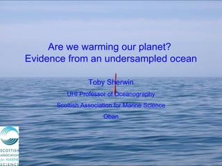 Are we warming our planet?  Evidence from an undersampled ocean Toby Sherwin UHI Professor of Oceanography Scottish Association for Marine Science Oban 