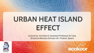 URBAN HEAT ISLAND
EFFECT
Lecture by: Architect & Assistant Professor M.Tariq
(Erasmus Mundus Scholar UK, Finland, Spain)
 