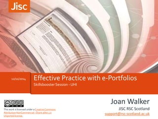 12/11/2014 Effective Practice with e-Portfolios 
Skillsbooster Session - UHI 
Joan Walker 
JISC RSC Scotland 
support@rsc-scotland.ac.uk 
This work is licensed under a Creative Commons 
Attribution NonCommercial –Share alike 3.0 
Unported license. 
 