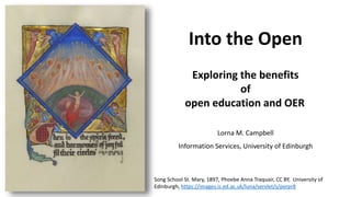 Song School St. Mary, 1897, Phoebe Anna Traquair, CC BY, University of
Edinburgh, https://images.is.ed.ac.uk/luna/servlet/s/perpr8
Into the Open
Exploring the benefits
of
open education and OER
Lorna M. Campbell
Information Services, University of Edinburgh
 