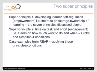 Scaffolding self regulation: 7 principles of good feedback (assessment design)Clarify what good performance is (goals, criteria, standards).Facilitate reflection and self-assessment in learning Deliver high quality feedback to students: feedback that enables students to monitor and self-correctEncourage peer and tutor dialogue around learningEncourage positive motivational beliefs & self esteem through assessmentProvide opportunities to close the feedback loopUse feedback information to shape teachingSource: Nicol and Macfarlane-Dick (2006)Technology supported assessmentApril 28, 2011| slide 9