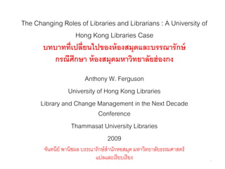The Changing Roles of Libraries and Librarians : A University of
                Hong Kong Libraries Case
      บทบาทที่เปลี่ยนไปของห้ องสมุดและบรรณารักษ์
          กรณีศึกษา ห้ องสมุดมหาวิทยาลัยฮ่ องกง
                      Anthony W. Ferguson
                University of Hong Kong Libraries
      Library and Change Management in the Next Decade
                           Conference
                 Thammasat University Libraries
                               2009
       จันทนีย์ พานิชผล บรรณารักษ์ สานักหอสมุด มหาวิทยาลัยธรรมศาสตร์
                             แปลและเรี ยบเรี ยง                        1
 