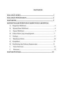 DAFTAR ISI
HALAMAN JUDUL.................................................................................... 1
HALAMAN PENGESAHAN..................................................................... 2
DAFTAR ISI................................................................................................ 3
KONSEP DASAR PEMENUHAN KEBUTUHAN AKTIFITAS
A. Pengertian Mobilisasi.......................................................................... 4
B. Konsep Dasar Mobilisasi.................................................................... 4
C. Tujuan Mobilisasi................................................................................ 7
D. Faktor-Faktor yang mempengaruhi.................................................... 7
E. Etiologi............................................................................................... 9
F. Manifestasi Klinis............................................................................. 10
G. Komplikasi........................................................................................ 11
H. Patofisiologi dan Pathway Keperawatan......................................... 11
I. Fokus Intervensi............................................................................... 12
J. Intervensi.......................................................................................... 12
DAFTAR PUSTAKA................................................................................ 13
 