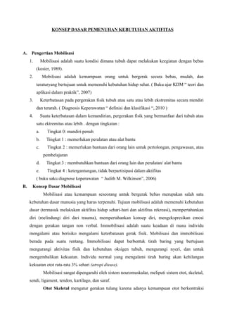 KONSEP DASAR PEMENUHAN KEBUTUHAN AKTIFITAS
A. Pengertian Mobilisasi
1. Mobilisasi adalah suatu kondisi dimana tubuh dapat melakukan keegiatan dengan bebas
(kosier, 1989).
2. Mobilisasi adalah kemampuan orang untuk bergerak secara bebas, mudah, dan
teraturyang bertujuan untuk memenuhi kebutuhan hidup sehat. ( Buku ajar KDM “ teori dan
aplikasi dalam praktik”, 2007)
3. Keterbatasan pada pergerakan fisik tubuh atau satu atau lebih ekstremitas secara mendiri
dan terarah. ( Diagnosis Keperawatan “ definisi dan klasifikasi “, 2010 )
4. Suatu keterbatasan dalam kemandirian, pergerakan fisik yang bermanfaat dari tubuh atau
satu ektremitas atau lebih . dengan tingkatan :
a. Tingkat 0: mandiri penuh
b. Tingkat 1 : memerlukan peralatan atau alat bantu
c. Tingkat 2 : memerlukan bantuan dari orang lain untuk pertolongan, pengawasan, atau
pembelajaran
d. Tingkat 3 : membutuhkan bantuan dari orang lain dan peralatan/ alat bantu
e. Tingkat 4 : ketergantungan, tidak berpartisipasi dalam aktifitas
( buku saku diagnose keperawatan “ Judith M. Wilkinson”, 2006)
B. Konsep Dasar Mobilisasi
Mobilisasi atau kemampuan seseorang untuk bergerak bebas merupakan salah satu
kebutuhan dasar manusia yang harus terpenuhi. Tujuan mobilisasi adalah memenuhi kebutuhan
dasar (termasuk melakukan aktifitas hidup sehari-hari dan aktifitas rekreasi), mempertahankan
diri (melindungi diri dari trauma), mempertahankan konsep diri, mengekspresikan emosi
dengan gerakan tangan non verbal. Immobilisasi adalah suatu keadaan di mana individu
mengalami atau berisiko mengalami keterbatasan gerak fisik. Mobilisasi dan immobilisasi
berada pada suatu rentang. Immobilisasi dapat berbentuk tirah baring yang bertujuan
mengurangi aktivitas fisik dan kebutuhan oksigen tubuh, mengurangi nyeri, dan untuk
mengembalikan kekuatan. Individu normal yang mengalami tirah baring akan kehilangan
kekuatan otot rata-rata 3% sehari (atropi disuse).
Mobilisasi sangat dipengaruhi oleh sistem neuromuskular, meliputi sistem otot, skeletal,
sendi, ligament, tendon, kartilago, dan saraf.
Otot Skeletal mengatur gerakan tulang karena adanya kemampuan otot berkontraksi
 