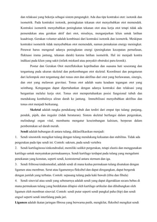 dan relaksasi yang bekerja sebagai sistem pengungkit. Ada dua tipe kontraksi otot: isotonik dan
isometrik. Pada kontraksi isotonik, peningkatan tekanan otot menyebabkan otot memendek.
Kontraksi isometrik menyebabkan peningkatan tekanan otot atau kerja otot tetapi tidak ada
pemendekan atau gerakan aktif dari otot, misalnya, menganjurkan klien untuk latihan
kuadrisep. Gerakan volunter adalah kombinasi dari kontraksi isotonik dan isometrik. Meskipun
kontraksi isometrik tidak menyebabkan otot memendek, namun pemakaian energy meningkat.
Perawat harus mengenal adanya peningkatan energi (peningkatan kecepatan pernafasan,
fluktuasi irama jantung, tekanan darah) karena latihan isometrik. Hal ini menjadi kontra
indikasi pada klien yang sakit (infark miokard atau penyakit obstruksi paru kronik).
Postur dan Gerakan Otot merefleksikan kepribadian dan suasana hati seseorang dan
tergantung pada ukuran skeletal dan perkembangan otot skeletal. Koordinasi dan pengaturan
dari kelompok otot tergantung dari tonus otot dan aktifitas dari otot yang berlawanan, sinergis,
dan otot yang melawan gravitasi. Tonus otot adalah suatu keadaan tegangan otot yang
seimbang. Ketegangan dapat dipertahankan dengan adanya kontraksi dan relaksasi yang
bergantian melalui kerja otot. Tonus otot mempertahankan posisi fungsional tubuh dan
mendukung kembalinya aliran darah ke jantung. Immobilisasi menyebabkan aktifitas dan
tonus otot menjadi berkurang.
Skeletal adalah rangka pendukung tubuh dan terdiri dari empat tipe tulang: panjang,
pendek, pipih, dan ireguler (tidak beraturan). Sistem skeletal berfungsi dalam pergerakan,
melindungi organ vital, membantu mengatur keseimbangan kalsium, berperan dalam
pembentukan sel darah merah.
Sendi adalah hubungan di antara tulang, diklasifikasikan menjadi:
1. Sendi sinostotik mengikat tulang dengan tulang mendukung kekuatan dan stabilitas. Tidak ada
pergerakan pada tipe sendi ini. Contoh: sakrum, pada sendi vertebra
2. Sendi kartilaginous/sinkondrodial, memiliki sedikit pergerakan, tetapi elastis dan menggunakan
kartilago untuk menyatukan permukaannya. Sendi kartilago terdapat pada tulang yang mengalami
penekanan yang konstan, seperti sendi, kostosternal antara sternum dan iga.
3. Sendi fribrosa/sindesmodial, adalah sendi di mana kedua permukaan tulang disatukan dengan
ligamen atau membran. Serat atau ligamennya fleksibel dan dapat diregangkan, dapat bergerak
dengan jumlah yang terbatas. Contoh: sepasang tulang pada kaki bawah (tibia dan fibula)
4. Sendi sinovial atau sendi yang sebenarnya adalah sendi yang dapat digerakkan secara bebas di
mana permukaan tulang yang berdekatan dilapisi oleh kartilago artikular dan dihubungkan oleh
ligamen oleh membran sinovial. Contoh: sendi putar seperti sendi pangkal paha (hip) dan sendi
engsel seperti sendi interfalang pada jari.
Ligamen adalah ikatan jaringan fibrosa yang berwarna putih, mengkilat, fleksibel mengikat sendi
 