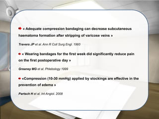 « Adequate compression bandaging can decrease subcutaneous
haematoma formation after stripping of varicose veins »
Travers JP et al. Ann R Coll Surg Engl. 1993
« Wearing bandages for the first week did significantly reduce pain
on the first postoperative day »
Greaney MG et al. Phlebology 1999
«Compression (10-30 mmHg) applied by stockings are effective in the
prevention of edema »
Partsch H et al. Int Angiol. 2008
 