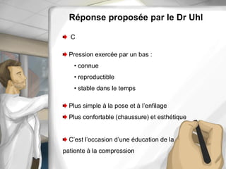 Réponse proposée par le Dr Uhl
C
Pression exercée par un bas :
• connue
• reproductible
• stable dans le temps
Plus simple à la pose et à l’enfilage
Plus confortable (chaussure) et esthétique
C’est l’occasion d’une éducation de la
patiente à la compression
 
