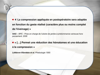 « La compression appliquée en postopératoire sera adaptée
en fonction du geste réalisé (caractère plus ou moins complet
de l’éveinage) »
HAS – RPC - Prise en charge de l’ulcère de jambe à prédominance veineuse hors
pansement. 2006
« […] Permet une réduction des hématomes et une éducation
à la compression »
Lefebvre-Vilardebo et al. Phlebologie 1995
 