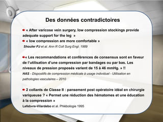 Des données contradictoires
« After varicose vein surgery, low compression stockings provide
adequate support for the leg »
« low compression are more comfortable »
Shouler PJ et al. Ann R Coll Surg Engl. 1989
« Les recommandations et conférences de consensus sont en faveur
de l’utilisation d’une compression par bandages ou par bas. Les
niveaux de pression proposés varient de 15 à 46 mmHg. » !!
HAS - Dispositifs de compression médicale à usage individuel - Utilisation en
pathologies vasculaires – 2010
2 collants de Classe II : pansement post opératoire idéal en chirurgie
variqueuse ? « Permet une réduction des hématomes et une éducation
à la compression »
Lefebvre-Vilardebo et al. Phlébologie 1995
 
