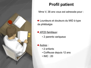 Profil patient
Lourdeurs et douleurs du MID à type
de phlébalgie
ATCD familiaux:
• 2 parents variqueux
Autres :
• 2 enfants
• Coiffeuse depuis 12 ans
• IMC : 20
Mme V, 38 ans vous est adressée pour :
 