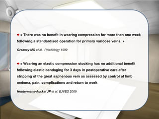 « There was no benefit in wearing compression for more than one week
following a standardised operation for primary varicose veins. »
Greaney MG et al. Phlebology 1999
« Wearing an elastic compression stocking has no additional benefit
following elastic bandaging for 3 days in postoperative care after
stripping of the great saphenous vein as assessed by control of limb
oedema, pain, complications and return to work
Houtermans-Auckel JP et al. EJVES 2009
 
