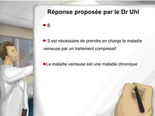 Réponse proposée par le Dr Uhl
B
Il est nécessaire de prendre en charge la maladie
veineuse par un traitement compressif
La maladie veineuse est une maladie chronique
 