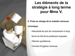 Les éléments de la
stratégie à long terme
pour Mme V.
Prise en charge de la maladie veineuse
chronique:
• Nécessité de port de compression à long
terme du fait de la profession exposée.
• Marche quotidienne
• Conseil d’hygiène veineuse
 