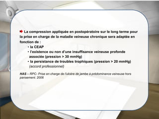 La compression appliquée en postopératoire sur le long terme pour
la prise en charge de la maladie veineuse chronique sera adaptée en
fonction de :
• la CEAP
• l’existence ou non d’une insuffisance veineuse profonde
associée (pression > 30 mmHg)
• la persistance de troubles trophiques (pression > 20 mmHg)
(accord professionnel)
HAS – RPC- Prise en charge de l’ulcère de jambe à prédominance veineuse hors
pansement. 2006
 