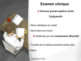 Examen clinique
Varicose grande saphène droite
C2sEpAs3Pr
• Gène esthétique du mollet
• Gène dans son travail
Améliorée par une compression 20mmHg*
• Troubles de la statique plantaire (pieds plats
valgus)
*Lurie F. EVF 2008
 