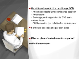 Hypothèse d’une décision de chirurgie GSD
• Anesthésie locale tumescente avec sédation
• Ambulatoire
• Eveinage par invagination de GVS sans
crossectomie
• Phlébectomies des collatérales variqueuses
Fermeture des incisions par stéri-strips
Mise en place d’un traitement compressif
en fin d’intervention
 