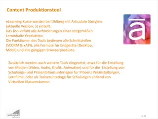 Content Produktionstool
S. 10
eLearning Kurse werden bei Uhlberg mit Articulate Storyline
(aktuelle Version: 3) erstellt.
Das Tool erfüllt alle Anforderungen einer zeitgemäßen
Lerninhalte Produktion.
Die Funktionen des Tools bedienen alle Schnittstellen
(SCORM & xAPI), alle Formate für Endgeräte (Desktop,
Mobil) und alle gängigen Browserprodukte.
Zusätzlich werden auch weitere Tools eingesetzt, etwa für die Erstellung
von Medien (Video, Audio, Grafik, Animation) und für die Erstellung von
Schulungs- und Präsentationsunterlagen für Präsenz Veranstaltungen,
Lernfilme, oder als Trainerunterlage für Schulungen anhand von
Virtuellen Klassenräumen.
 