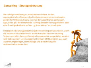 Consulting - Strategieberatung
S. 13
Die richtige Lernlösung zu entwickeln und diese in den
organisatorischen Rahmen des Kundenunternehmens einzubinden
gehört für Uhlberg Advisory zu einer der wesentlichen Leistungen.
Egal, ob es gilt die bestehende Trainingsakademie umzugestalten, oder
eine Trainingsakademie auf der „grünen Wiese“ zu entwickeln.
Strategische Beratungsbedarfe ergeben sich beispielsweise dann, wenn
die hausinterne Akademie mit einem komplett neuen e-Learning
System und allen dazu gehörenden Komponenten ausgestattet werden
soll. Neben einem Lernmanagement System (LMS) gehören u.a. auch
Autorenumgebungen, Lernkataloge und die Schulung der
Akademiemitarbeiter dazu.
 