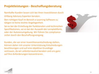 Namhafte Kunden lassen sich bei ihren Investitionen durch
Uhlberg Advisory Experten beraten.
Den richtigen Kauf im Bereich e-Learning Software zu
tätigen ist keine leichte Angelegenheit.
Sei es bei der Erstellung der funktionalen und technischen
Spezifikationen, sei es bei der Auswahl der Lernplattform,
oder der Autorenumgebung. Wir führen Sie compliance-
sicher durch den Beschaffungsvorgang.
Kunden, die vor einer Investitionsentscheidung stehen,
können daher mit unserer Unterstützung Entscheidungen
beschleunigen und auf eine objektive Grundlage
vertrauen, da wir anbieterneutral beraten und uns ganz
auf Ihre Anforderungen konzentrieren.
Projektleistungen - Beschaffungsberatung
14
 