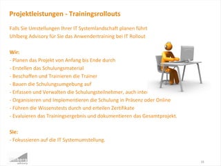 Falls Sie Umstellungen Ihrer IT Systemlandschaft planen führt
Uhlberg Advisory für Sie das Anwendertraining bei IT Rollout Projekten durch.
Wir:
- Planen das Projekt von Anfang bis Ende durch
- Erstellen das Schulungsmaterial
- Beschaffen und Trainieren die Trainer
- Bauen die Schulungsumgebung auf
- Erfassen und Verwalten die Schulungsteilnehmer, auch international
- Organisieren und Implementieren die Schulung in Präsenz oder Online
- Führen die Wissenstests durch und erteilen Zertifikate
- Evaluieren das Trainingsergebnis und dokumentieren das Gesamtprojekt.
Sie:
- Fokussieren auf die IT Systemumstellung.
Projektleistungen - Trainingsrollouts
15
 