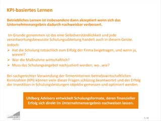 Betriebliches Lernen ist insbesondere dann akzeptiert wenn sich das
Unternehmensergebnis dadurch nachweisbar verbessert.
Im Grunde genommen ist das eine Selbstverständlichkeit und jede
verantwortungsbewusste Schulungsabteilung handelt auch in diesem Geiste.
Jedoch:
 Hat die Schulung tatsächlich zum Erfolg der Firma beigetragen, und wenn ja,
wieviel?
 War die Maßnahme wirtschaftlich?
 Muss das Schulungsangebot nachjustiert werden; wo…wie?
Bei sachgerechter Verwendung der firmeninternen betriebswirtschaftlichen
Kennzahlen (KPI) können viele dieser Fragen schlüssig beantwortet und der Erfolg
der Investition in Schulungsleistungen objektiv gemessen und optimiert werden.
KPI-basiertes Lernen
S. 16
Uhlberg Advisory entwickelt Schulungsformate, deren finanzieller
Erfolg sich direkt im Unternehmensergebnis nachweisen lassen.
 