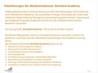 Paketlösungen für Akademiedienste: Branded Academy
S. 17
Uhlberg Advisory übernimmt das Outsourcen aller Dienstleistungen und Funktionen
einer betrieblichen Akademie. Bis zu welchem Umfang, entscheidet der Kunde stets
individuell. Dabei bleibt die Management Verantwortung beim Kunden. Ebenso wird
das komplette Corporate Design des Kunden für alle sichtbaren Elemente der
Akademie verwendet.
Die Lösung heißt „Branded Academy“ und ist damit denkbar einfach.
Auf diesem Weg werden nicht nur finanzielle Ressourcen geschont, sondern Sie
profitieren auch stets von den aktuellsten Entwicklungen am Corporate Learning
Markt.
Das Outsourcing Konzept Branded Academy deckt z.B. ab:
 Betrieb des Lernmanagement Systems
 Nutzung der Virtuellen Klassenräume
 Umsetzung der diversen Lernstrategien
 Eventmanagement
 Durchführung von Schulungen und Helpdesk Betrieben
 Beschaffung und Produktion von Online Contents
 Schulung und Personalentwicklung der Akademiemitarbeiter
 Integration und Betrieb von e-Shops mit der Lernumgebung
 