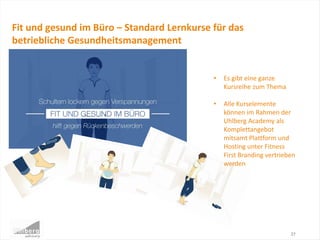 27
Fit und gesund im Büro – Standard Lernkurse für das
betriebliche Gesundheitsmanagement
• Es gibt eine ganze
Kursreihe zum Thema
• Alle Kurselemente
können im Rahmen der
Uhlberg Academy als
Komplettangebot
mitsamt Plattform und
Hosting unter Fitness
First Branding vertrieben
werden
 