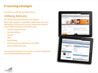 Für jede Lernanforderung finden Sie bei
Uhlberg Advisory
die richtige Lösung und das passende System.
Neben der richtigen Lernplattform (LMS) bieten wir auch
alle weiteren Systeme an, die zum umfassenden Betrieb
eines Akademiesystems erforderlich sind:
- Virtuelle Klassenzimmer
- Seminarsoftware
- eShops
- CMS
- Social Media
- Autorensysteme (stand-alone und LCMS)
- Externe Reporting Tools
Und natürlich kümmern wir uns auch um deren Integration
ins Gesamtensemble beim Kunden.
E-Learning Lösungen
8
 