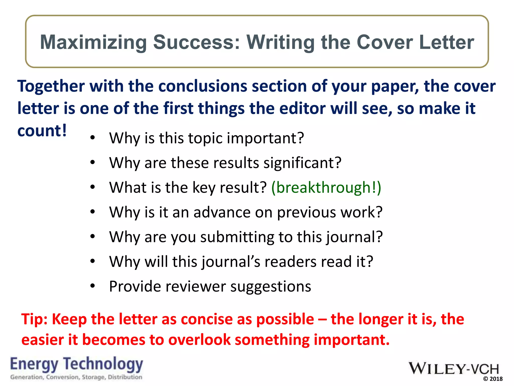 © 2018
• Why is this topic important?
• Why are these results significant?
• What is the key result? (breakthrough!)
• Why is it an advance on previous work?
• Why are you submitting to this journal?
• Why will this journal’s readers read it?
• Provide reviewer suggestions
Together with the conclusions section of your paper, the cover
letter is one of the first things the editor will see, so make it
count!
Tip: Keep the letter as concise as possible – the longer it is, the
easier it becomes to overlook something important.
Maximizing Success: Writing the Cover Letter
 