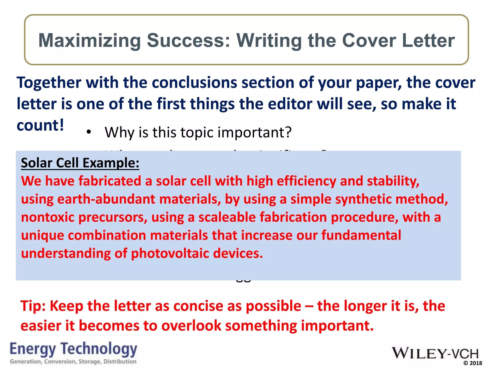 © 2018
• Why is this topic important?
• Why are these results significant?
• What is the key result? (breakthrough!)
• Why is it an advance on previous work?
• Why are you submitting to this journal?
• Why will this journal’s readers read it?
• Provide reviewer suggestions
Together with the conclusions section of your paper, the cover
letter is one of the first things the editor will see, so make it
count!
Tip: Keep the letter as concise as possible – the longer it is, the
easier it becomes to overlook something important.
Maximizing Success: Writing the Cover Letter
Solar Cell Example:
We have fabricated a solar cell with high efficiency and stability,
using earth-abundant materials, by using a simple synthetic method,
nontoxic precursors, using a scaleable fabrication procedure, with a
unique combination materials that increase our fundamental
understanding of photovoltaic devices.
 