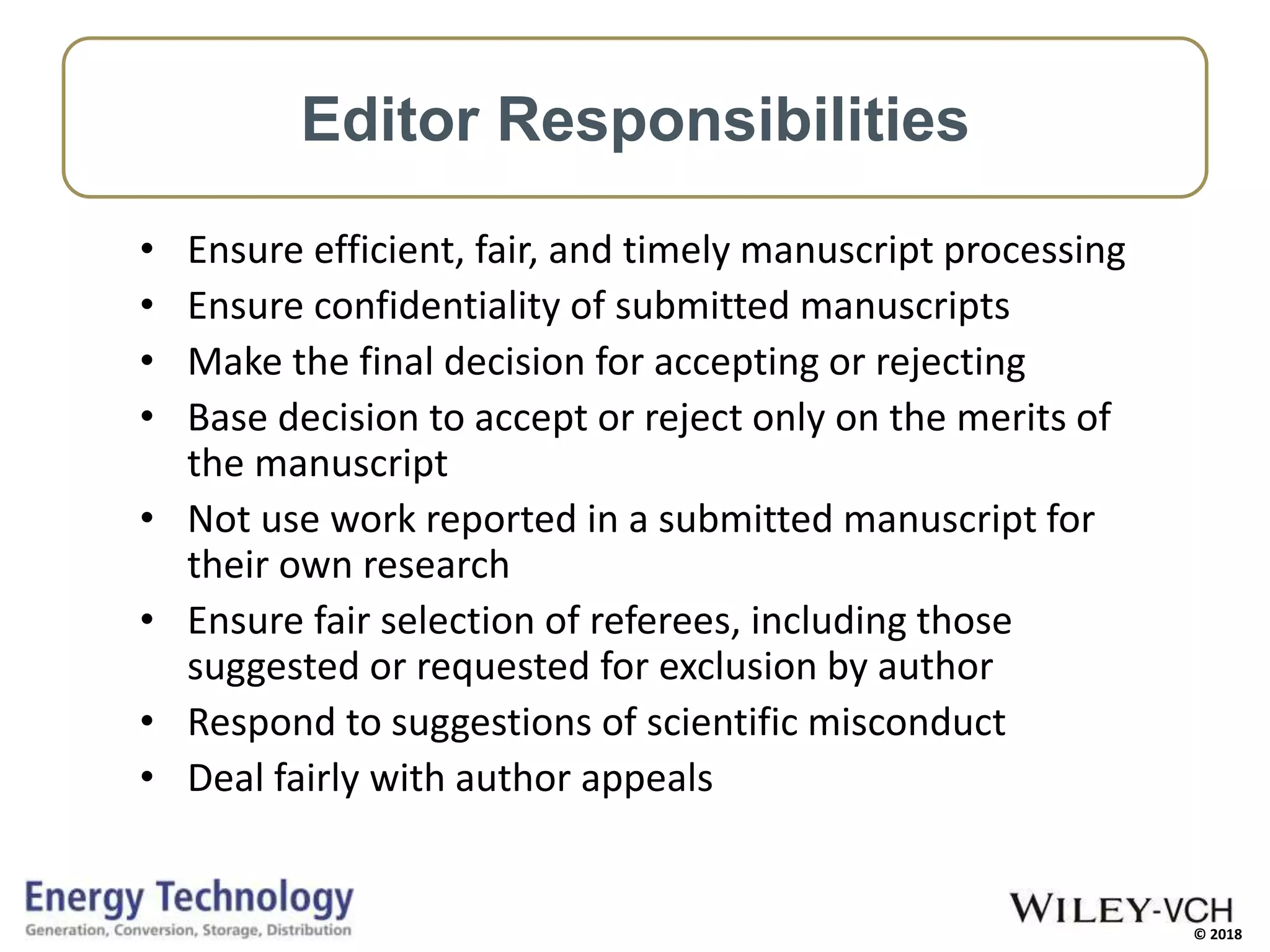 © 2018
• Ensure efficient, fair, and timely manuscript processing
• Ensure confidentiality of submitted manuscripts
• Make the final decision for accepting or rejecting
• Base decision to accept or reject only on the merits of
the manuscript
• Not use work reported in a submitted manuscript for
their own research
• Ensure fair selection of referees, including those
suggested or requested for exclusion by author
• Respond to suggestions of scientific misconduct
• Deal fairly with author appeals
Editor Responsibilities
 