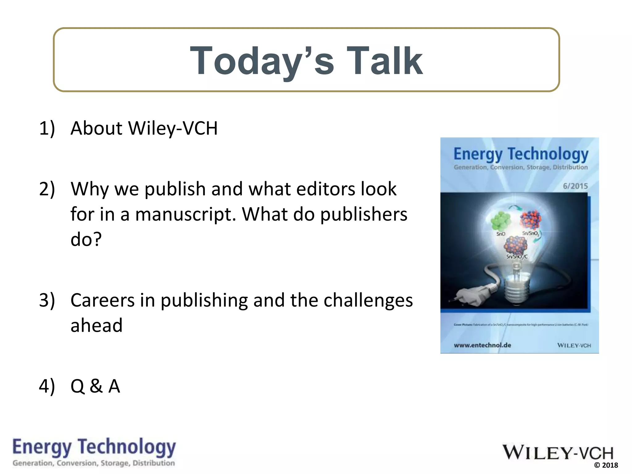 © 2018
1) About Wiley-VCH
2) Why we publish and what editors look
for in a manuscript. What do publishers
do?
3) Careers in publishing and the challenges
ahead
4) Q & A
Today’s Talk
 