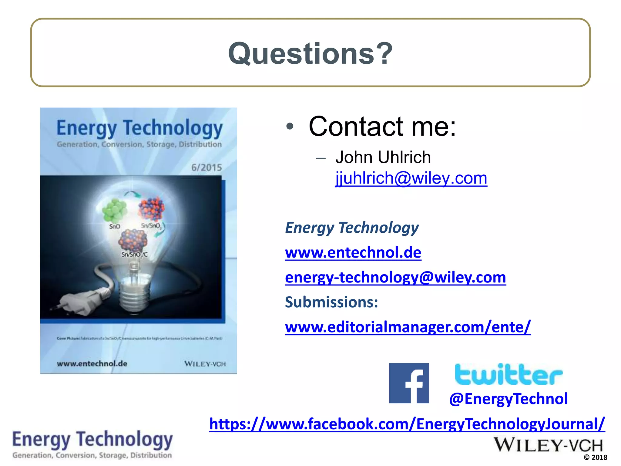 © 2018
@EnergyTechnol
Questions?
• Contact me:
– John Uhlrich
jjuhlrich@wiley.com
Energy Technology
www.entechnol.de
energy-technology@wiley.com
Submissions:
www.editorialmanager.com/ente/
https://www.facebook.com/EnergyTechnologyJournal/
 