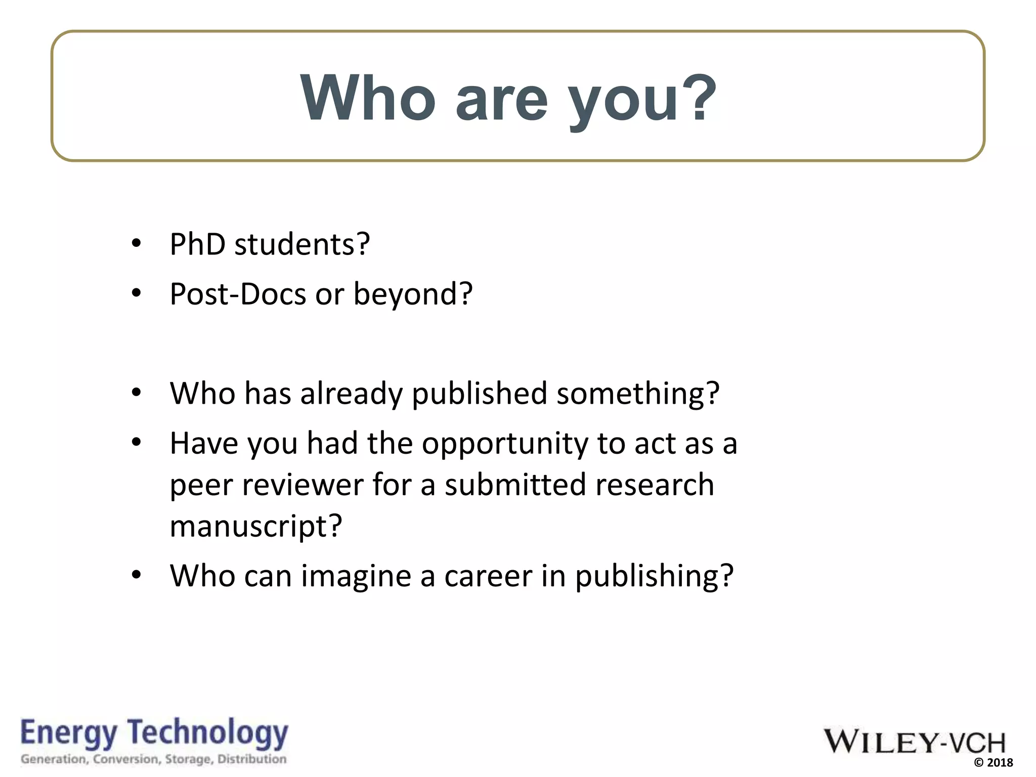 © 2018
• PhD students?
• Post-Docs or beyond?
• Who has already published something?
• Have you had the opportunity to act as a
peer reviewer for a submitted research
manuscript?
• Who can imagine a career in publishing?
Who are you?
 