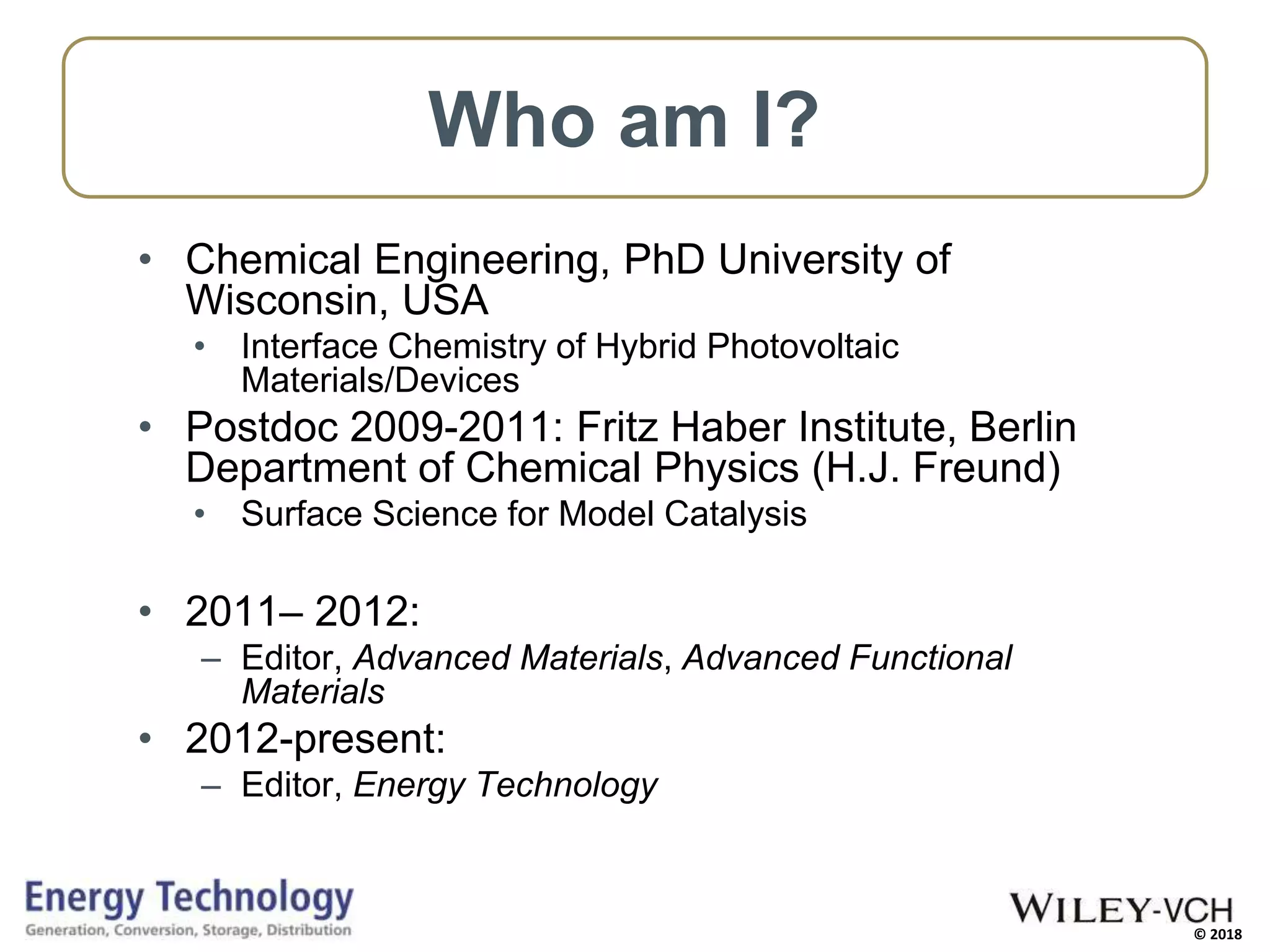 © 2018
Who am I?
• Chemical Engineering, PhD University of
Wisconsin, USA
• Interface Chemistry of Hybrid Photovoltaic
Materials/Devices
• Postdoc 2009-2011: Fritz Haber Institute, Berlin
Department of Chemical Physics (H.J. Freund)
• Surface Science for Model Catalysis
• 2011– 2012:
– Editor, Advanced Materials, Advanced Functional
Materials
• 2012-present:
– Editor, Energy Technology
 