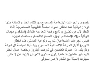 ‫م‬ ‫والوقاية‬ ‫الحفر‬ ‫اثناء‬ ‫بها‬ ‫المسموح‬ ‫االشعاعية‬ ‫الجرعات‬ ‫خصوص‬
‫نها‬
‫اوال‬
:
‫اثن‬ ‫المستخرجة‬ ‫الطبيعية‬ ‫المشعة‬ ‫المواد‬ ‫اخطار‬ ‫ضد‬ ‫الوقاية‬
‫اء‬
‫متكامل‬ ‫اشعاعية‬ ‫وقاية‬ ‫برنامج‬ ‫تطبيق‬ ‫من‬ ‫البد‬ ‫الحفر‬
(
‫م‬ ‫استخدام‬
‫همات‬
‫الوقاية‬
PPE-
‫االشعاعى‬ ‫المسح‬ ‫اجهزة‬ ‫استخدام‬
-
‫اجهزة‬ ‫استخدام‬
‫االشعاعية‬ ‫الجرعات‬ ‫قياس‬
)
-
‫اخطار‬ ‫ضد‬ ‫العاملين‬ ‫وتوعية‬ ‫تدريب‬
‫النورم‬
)
‫ثانيا‬
:
‫كل‬ ‫لسياسة‬ ‫طبقا‬ ‫بها‬ ‫المسموح‬ ‫االشعاعية‬ ‫الجرعة‬
‫شركة‬
‫بلد‬ ‫وكل‬
-
‫ا‬ ‫عمال‬ ‫وخاصة‬ ‫البترول‬ ‫شركات‬ ‫فى‬ ‫العاملين‬ ‫اعتبرنا‬ ‫اذا‬
‫لحفر‬
‫عن‬ ‫اليزيد‬ ‫التعرض‬ ‫مستوى‬ ‫يكون‬ ‫اشعاعيا‬ ‫عاملين‬ ‫غير‬ ‫انهم‬
1
‫مللى‬
‫سيفرت‬
/
‫د‬ ‫الشكر‬ ‫مع‬ ‫السنة‬
/
‫دسوقى‬ ‫عمر‬
 