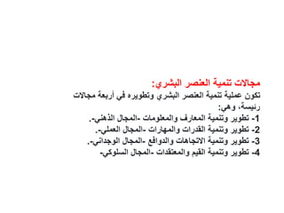 ‫البشري‬ ‫العنصر‬ ‫تنمية‬ ‫مجاالت‬
:
‫م‬ ‫أربعة‬ ‫في‬ ‫وتطويره‬ ‫البشري‬ ‫العنصر‬ ‫تنمية‬ ‫عملية‬ ‫تكون‬
‫جاالت‬
‫وهي‬ ،‫رئيسة‬
:
1
-
‫والمعلومات‬ ‫المعارف‬ ‫وتنمية‬ ‫تطوير‬
-
‫الذهني‬ ‫المجال‬
-
.
2
-
‫والمهارات‬ ‫القدرات‬ ‫وتنمية‬ ‫تطوير‬
-
‫العملي‬ ‫المجال‬
-
.
3
-
‫والدوافع‬ ‫االتجاهات‬ ‫وتنمية‬ ‫تطوير‬
-
‫الوجداني‬ ‫المجال‬
-
.
4
-
‫والمعتقدات‬ ‫القيم‬ ‫وتنمية‬ ‫تطوير‬
-
‫السلوكي‬ ‫المجال‬
-
 