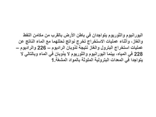 ‫النفط‬ ‫مكامن‬ ‫من‬ ‫بالقرب‬ ‫األرض‬ ‫باطن‬ ‫في‬ ‫يتواجدان‬ ‫والثوريوم‬ ‫اليورانيوم‬
‫عن‬ ‫الناتج‬ ‫الماء‬ ‫مع‬ ‫تحللهما‬ ‫نواتج‬ ‫تخرج‬ ‫االستخراج‬ ‫عمليات‬ ‫وأثناء‬ ،‫والغاز‬
‫الراديوم‬ ‫لذوبان‬ ‫نتيجة‬ ‫والغاز‬ ‫البترول‬ ‫استخراج‬ ‫عمليات‬
–
226
‫والراديوم‬
–
228
‫ال‬ ‫وبالتالي‬ ‫الماء‬ ‫في‬ ‫يذوبان‬ ‫ال‬ ‫والثوريوم‬ ‫اليورانيوم‬ ‫بينما‬ ،‫المياه‬ ‫في‬
‫ة‬ّ‫ع‬‫المش‬ ‫بالمواد‬ ‫الملوثة‬ ‫البترولية‬ ‫المعدات‬ ‫في‬ ‫يتواجدا‬
.
1
 