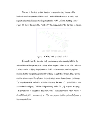 The new bridge is in an ideal location for a seismic study because of the

earthquake activity on the island of Hawaii. The Island of Hawaii is in zone 4, the

highest zone of seismic activity categorized in the “1997 Uniform Building Code.”

Figure 1.3 shows the map of the “UBC 1997 Seismic Zonation” for the State of Hawaii.




                           Figure 1.3: UBC 1997 Seismic Zonation

       Figures 1.4 and 1.5 show the peak ground acceleration maps included in the

International Building Code, IBC (2000). These maps are based on the USGS National

Seismic Hazard Mapping Project (USGS 1996). The maps show earthquake ground

motions that have a specified probability of being exceeded in 50 years. These ground

motion values are used for reference in construction design for earthquake resistance.

The maps show peak horizontal ground acceleration (PGA) at a 0.2 second period with

5% of critical damping. There are two probability levels: 2% (Fig. 1.4) and 10% (Fig.

1.5) probabilities of exceedence (PE) in 50 years. These correspond to return periods of

about 500 and 2500 years, respectively. The maps assume that the earthquake hazard is

independent of time.




                                            3
 
