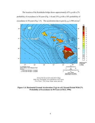 The location of the Kealakaha bridge shows approximately 65% g with a 2%

probability of exceedance in 50 years (Fig. 1.4) and 35% g with a 10% probability of

exceedance in 50 years (Fig. 1.5). The acceleration due to gravity, g, is 980 cm/sec2.




 Figure 1.4: Horizontal Ground Acceleration (%g) at a 0.2 Second Period With 2%
               Probability of Exceedance in 50 Years (USGS, 1996)




                                            4
 