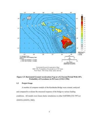 Figure 1.5: Horizontal Ground Acceleration (%g) at a 0.2 Second Period With 10%
                Probability of Exceedance in 50 Years (USGS 1996)

1.2    Project Scope

       A number of computer models of the Kealakaha Bridge were created, analyzed

and compared to evaluate the structural response of the bridge to various loading

conditions. All models were linear elastic simulations in either SAP2000 (CSI 1997) or

ANSYS (ANSYS, 2002).




                                            5
 