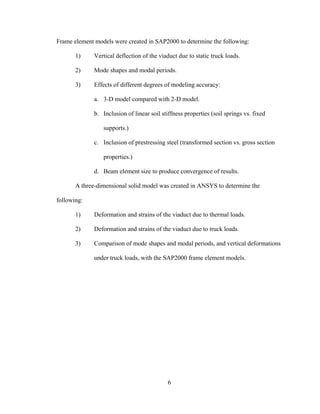 Frame element models were created in SAP2000 to determine the following:

       1)     Vertical deflection of the viaduct due to static truck loads.

       2)     Mode shapes and modal periods.

       3)     Effects of different degrees of modeling accuracy:

              a. 3-D model compared with 2-D model.

              b. Inclusion of linear soil stiffness properties (soil springs vs. fixed

                 supports.)

              c. Inclusion of prestressing steel (transformed section vs. gross section

                 properties.)

              d. Beam element size to produce convergence of results.

       A three-dimensional solid model was created in ANSYS to determine the

following:

       1)     Deformation and strains of the viaduct due to thermal loads.

       2)     Deformation and strains of the viaduct due to truck loads.

       3)     Comparison of mode shapes and modal periods, and vertical deformations

              under truck loads, with the SAP2000 frame element models.




                                             6
 