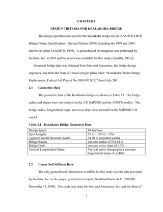 CHAPTER 2

                   DESIGN CRITERIA FOR KEALAKAHA BRIDGE

         The design specifications used for the Kealakaha bridge are the AASHTO LRFD

Bridge Design Specification – Second Edition (1998) including the 1999 and 2000

interim revisions (AASHTO, 1998). A geotechnical investigation was performed by

Geolabs, Inc. in 2001 and the report was available for this study (Geolabs, 2001a)..

      Structural bridge data was obtained from Sato and Associates, the bridge design

engineers, and from the State of Hawaii project plans titled “Kealakaha Stream Bridge

Replacement, Federal Aid Project No. BR-019 2(26)” dated July 2001.

2.1      Geometric Data

         The geometric data of the Kealakaha bridge are shown in Table 2.1. The bridge

radius and slopes were not modeled in the 2-D SAP2000 and the ANSYS models. The

bridge radius, longitudinal slope, and cross slope were included in the SAP2000 3-D

model.

Table 2.1: Kealakaha Bridge Geometric Data
Design Speed                                      80 km/hour
Span Lengths                                      55 m – 110 m – 55m
Typical Overall Structure Width                   14.90 m (constant width)
Bridge Radius                                     constant radius of 548.64 m
Bridge Deck                                       constant cross slope of 6.2%
Vertical Longitudinal Slope                       Vertical curve changing to a constant
                                                  longitudinal slope of -3.46%


2.2      Linear Soil Stiffness Data

         The only geotechnical information available for this study was the data provided

by Geolabs, Inc. in the project geotechnical report (Geolabs-Hawaii W.O. 3885-00

November 17, 1998). The study was done for Sato and Associates, Inc. and the State of

                                              7
 