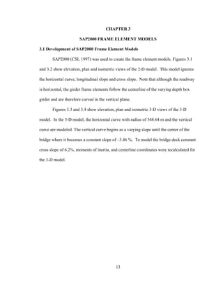 CHAPTER 3

                       SAP2000 FRAME ELEMENT MODELS

3.1 Development of SAP2000 Frame Element Models

       SAP2000 (CSI, 1997) was used to create the frame element models. Figures 3.1

and 3.2 show elevation, plan and isometric views of the 2-D model. This model ignores

the horizontal curve, longitudinal slope and cross slope. Note that although the roadway

is horizontal, the girder frame elements follow the centerline of the varying depth box

girder and are therefore curved in the vertical plane.

       Figures 3.3 and 3.4 show elevation, plan and isometric 3-D views of the 3-D

model. In the 3-D model, the horizontal curve with radius of 548.64 m and the vertical

curve are modeled. The vertical curve begins as a varying slope until the center of the

bridge where it becomes a constant slope of –3.46 %. To model the bridge deck constant

cross slope of 6.2%, moments of inertia, and centerline coordinates were recalculated for

the 3-D model.




                                             13
 